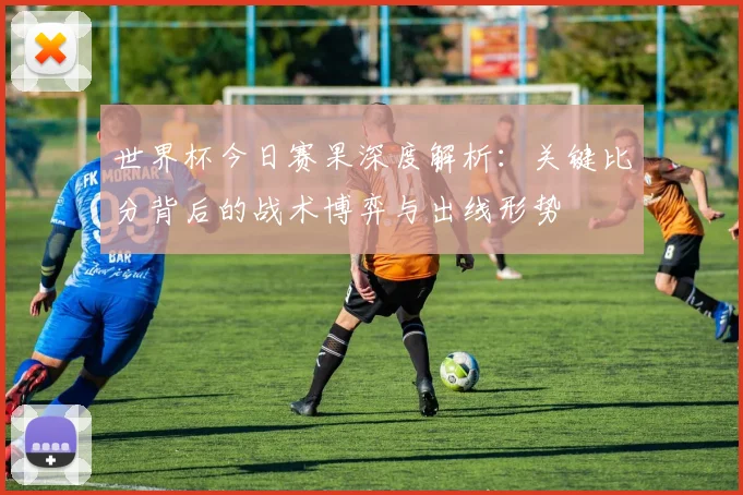 世界杯今日赛果深度解析:关键比分背后的战术博弈与出线形势