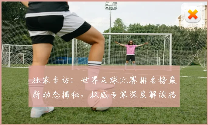 独家专访:世界足球比赛排名榜最新动态揭秘,权威专家深度解读格局变迁