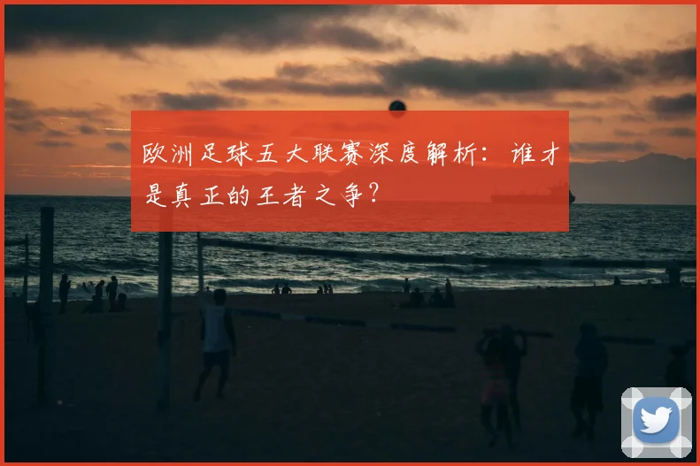 欧洲足球五大联赛深度解析:谁才是真正的王者之争?