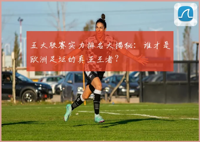 五大联赛实力排名大揭秘:谁才是欧洲足坛的真正王者?
