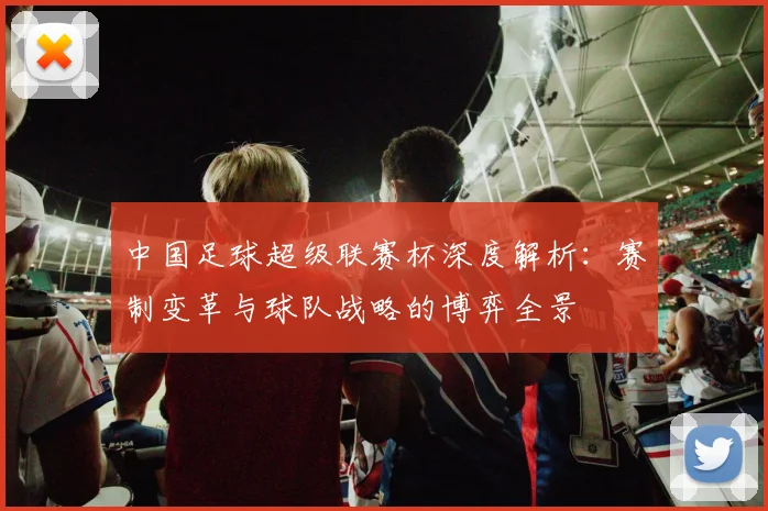 中国足球超级联赛杯深度解析：赛制变革与球队战略的博弈全景