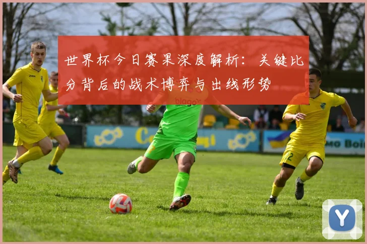 世界杯今日赛果深度解析：关键比分背后的战术博弈与出线形势