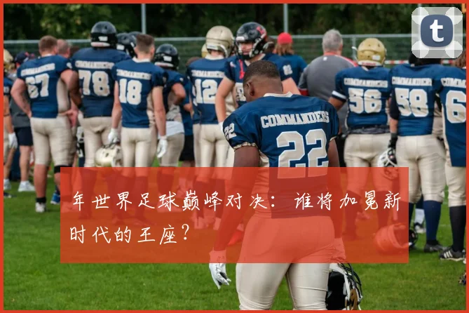 年世界足球巅峰对决:谁将加冕新时代的王座?