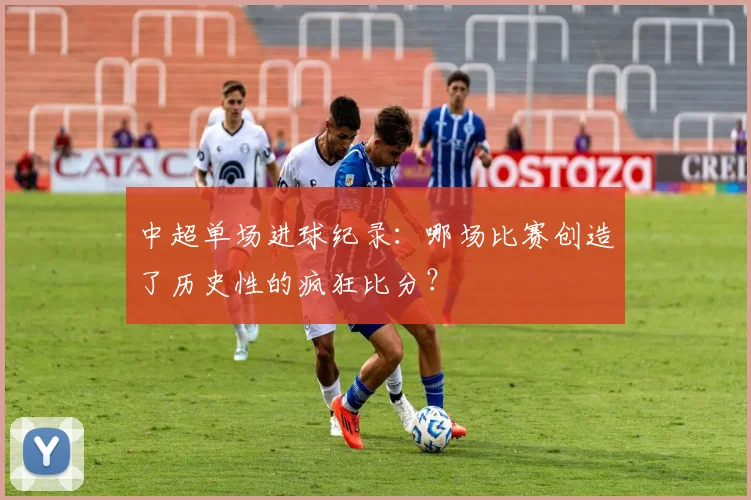 中超单场进球纪录:哪场比赛创造了历史性的疯狂比分?