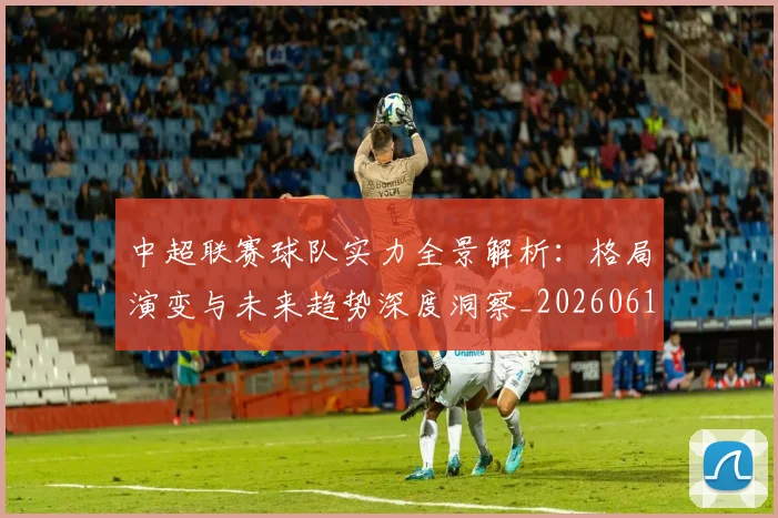 中超联赛球队实力全景解析：格局演变与未来趋势深度洞察_20260611140814