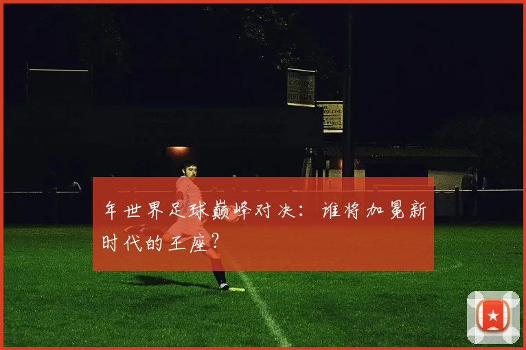 年世界足球巅峰对决：谁将加冕新时代的王座？
