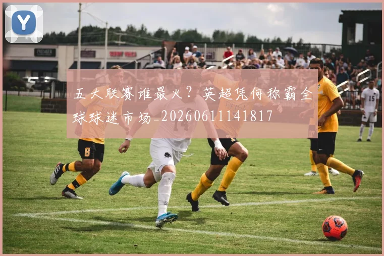 五大联赛谁最火？英超凭何称霸全球球迷市场_20260611141817