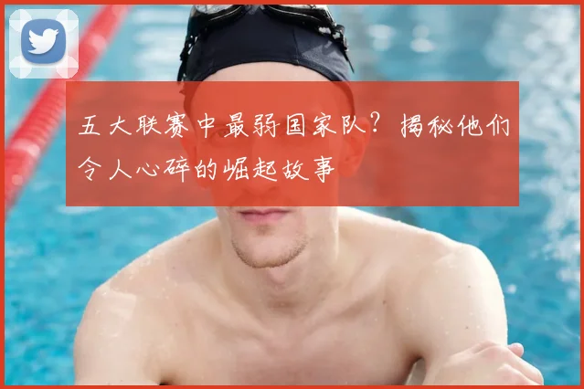 五大联赛中最弱国家队?揭秘他们令人心碎的崛起故事