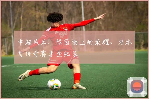 中超风云：绿茵场上的荣耀、泪水与传奇赛季全纪录
