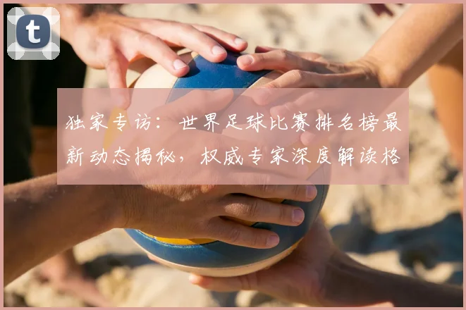 独家专访：世界足球比赛排名榜最新动态揭秘，权威专家深度解读格局变迁