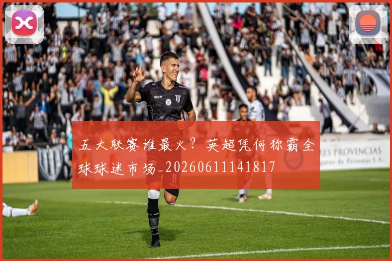 五大联赛谁最火?英超凭何称霸全球球迷市场_20260611141817